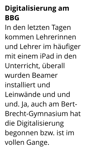 Digitalisierung am BBG In den letzten Tagen kommen Lehrerinnen und Lehrer im häufiger mit einem iPad in den Unterricht, überall wurden Beamer installiert und Leinwände und und und. Ja, auch am Bert-Brecht-Gymnasium hat die Digitalisierung begonnen bzw. ist im vollen Gange.