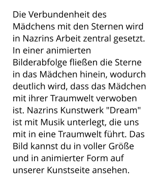 Die Verbundenheit des Mädchens mit den Sternen wird in Nazrins Arbeit zentral gesetzt. In einer animierten Bilderabfolge fließen die Sterne in das Mädchen hinein, wodurch deutlich wird, dass das Mädchen mit ihrer Traumwelt verwoben ist. Nazrins Kunstwerk "Dream" ist mit Musik unterlegt, die uns mit in eine Traumwelt führt. Das Bild kannst du in voller Größe und in animierter Form auf unserer Kunstseite ansehen.