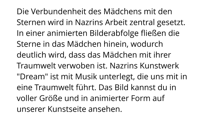 Die Verbundenheit des Mädchens mit den Sternen wird in Nazrins Arbeit zentral gesetzt. In einer animierten Bilderabfolge fließen die Sterne in das Mädchen hinein, wodurch deutlich wird, dass das Mädchen mit ihrer Traumwelt verwoben ist. Nazrins Kunstwerk "Dream" ist mit Musik unterlegt, die uns mit in eine Traumwelt führt. Das Bild kannst du in voller Größe und in animierter Form auf unserer Kunstseite ansehen.