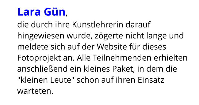 Lara Gün,  die durch ihre Kunstlehrerin darauf hingewiesen wurde, zögerte nicht lange und meldete sich auf der Website für dieses Fotoprojekt an. Alle Teilnehmenden erhielten anschließend ein kleines Paket, in dem die "kleinen Leute" schon auf ihren Einsatz warteten.