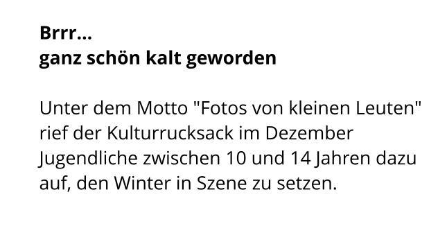 Brrr...  ganz schön kalt geworden  Unter dem Motto "Fotos von kleinen Leuten" rief der Kulturrucksack im Dezember Jugendliche zwischen 10 und 14 Jahren dazu auf, den Winter in Szene zu setzen.