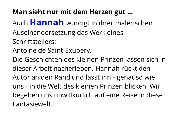 Man sieht nur mit dem Herzen gut ...  Auch Hannah würdigt in ihrer malerischen Auseinandersetzung das Werk eines Schriftstellers:  Antoine de Saint-Exupéry.  Die Geschichten des kleinen Prinzen lassen sich in dieser Arbeit nacherleben. Hannah rückt den Autor an den Rand und lässt ihn - genauso wie uns - in die Welt des kleinen Prinzen blicken. Wir begeben uns unwillkürlich auf eine Reise in diese Fantasiewelt.