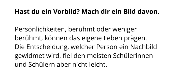 Hast du ein Vorbild? Mach dir ein Bild davon.   Persönlichkeiten, berühmt oder weniger berühmt, können das eigene Leben prägen.  Die Entscheidung, welcher Person ein Nachbild gewidmet wird, fiel den meisten Schülerinnen und Schülern aber nicht leicht.