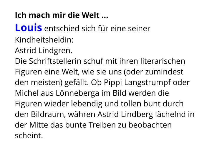 Ich mach mir die Welt ...  Louis entschied sich für eine seiner Kindheitsheldin:  Astrid Lindgren.  Die Schriftstellerin schuf mit ihren literarischen Figuren eine Welt, wie sie uns (oder zumindest den meisten) gefällt. Ob Pippi Langstrumpf oder Michel aus Lönneberga im Bild werden die Figuren wieder lebendig und tollen bunt durch den Bildraum, währen Astrid Lindberg lächelnd in der Mitte das bunte Treiben zu beobachten scheint.