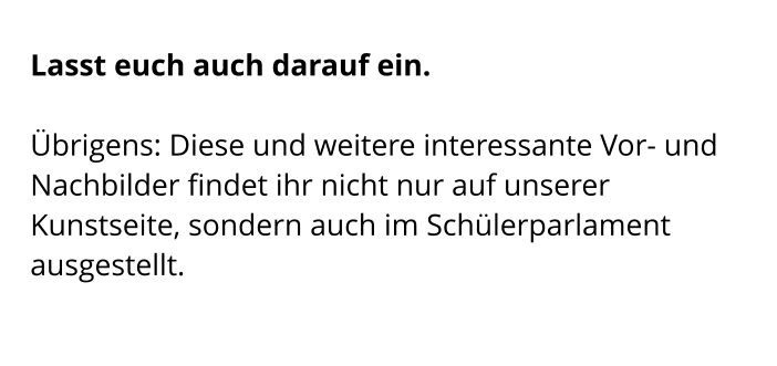 Lasst euch auch darauf ein.   Übrigens: Diese und weitere interessante Vor- und Nachbilder findet ihr nicht nur auf unserer Kunstseite, sondern auch im Schülerparlament ausgestellt.