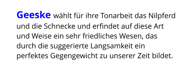 Geeske wählt für ihre Tonarbeit das Nilpferd und die Schnecke und erfindet auf diese Art und Weise ein sehr friedliches Wesen, das durch die suggerierte Langsamkeit ein perfektes Gegengewicht zu unserer Zeit bildet.