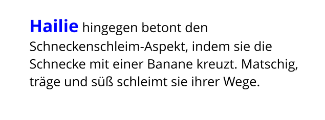 Hailie hingegen betont den Schneckenschleim-Aspekt, indem sie die Schnecke mit einer Banane kreuzt. Matschig, träge und süß schleimt sie ihrer Wege.