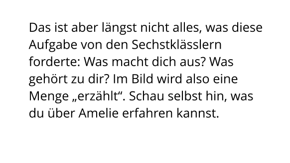 Das ist aber längst nicht alles, was diese Aufgabe von den Sechstklässlern forderte: Was macht dich aus? Was gehört zu dir? Im Bild wird also eine Menge „erzählt“. Schau selbst hin, was du über Amelie erfahren kannst.