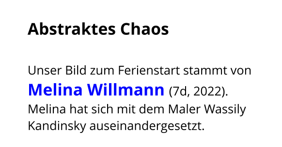 Abstraktes Chaos  Unser Bild zum Ferienstart stammt von Melina Willmann (7d, 2022). Melina hat sich mit dem Maler Wassily Kandinsky auseinandergesetzt.