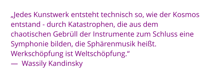 „Jedes Kunstwerk entsteht technisch so, wie der Kosmos entstand - durch Katastrophen, die aus dem chaotischen Gebrüll der Instrumente zum Schluss eine Symphonie bilden, die Sphärenmusik heißt. Werkschöpfung ist Weltschöpfung.“  —  Wassily Kandinsky