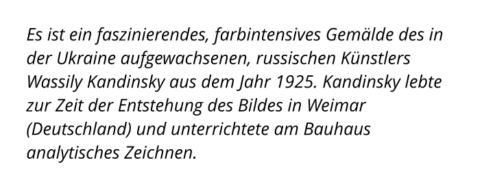 Es ist ein faszinierendes, farbintensives Gemälde des in der Ukraine aufgewachsenen, russischen Künstlers Wassily Kandinsky aus dem Jahr 1925. Kandinsky lebte zur Zeit der Entstehung des Bildes in Weimar (Deutschland) und unterrichtete am Bauhaus analytisches Zeichnen.