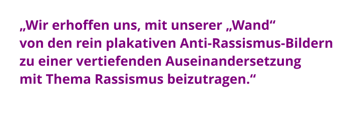 „Wir erhoffen uns, mit unserer „Wand“  von den rein plakativen Anti-Rassismus-Bildern zu einer vertiefenden Auseinandersetzung  mit Thema Rassismus beizutragen.“