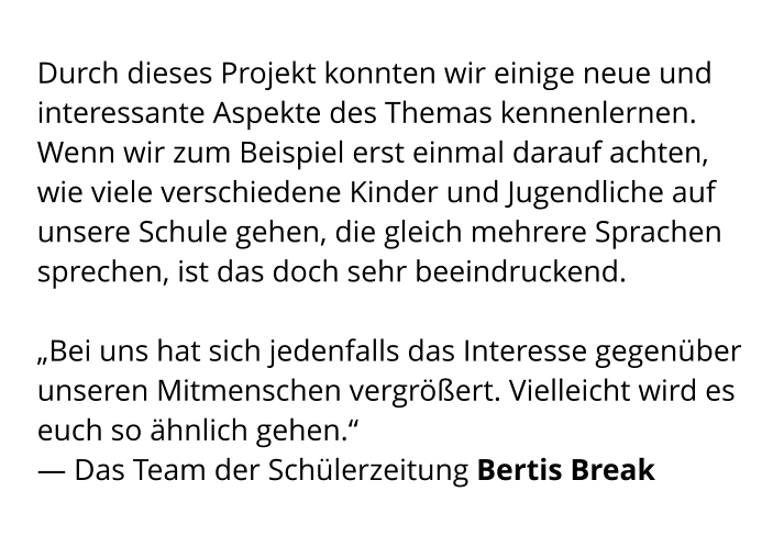 Durch dieses Projekt konnten wir einige neue und interessante Aspekte des Themas kennenlernen. Wenn wir zum Beispiel erst einmal darauf achten,  wie viele verschiedene Kinder und Jugendliche auf unsere Schule gehen, die gleich mehrere Sprachen sprechen, ist das doch sehr beeindruckend.   „Bei uns hat sich jedenfalls das Interesse gegenüber unseren Mitmenschen vergrößert. Vielleicht wird es euch so ähnlich gehen.“ — Das Team der Schülerzeitung Bertis Break