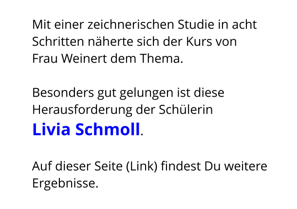 Mit einer zeichnerischen Studie in acht Schritten näherte sich der Kurs von  Frau Weinert dem Thema.  Besonders gut gelungen ist diese Herausforderung der Schülerin  Livia Schmoll.    Auf dieser Seite (Link) findest Du weitere Ergebnisse.