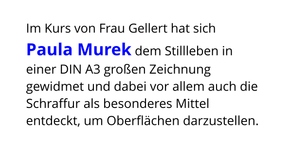 Im Kurs von Frau Gellert hat sich Paula Murek dem Stillleben in einer DIN A3 großen Zeichnung gewidmet und dabei vor allem auch die Schraffur als besonderes Mittel entdeckt, um Oberflächen darzustellen.