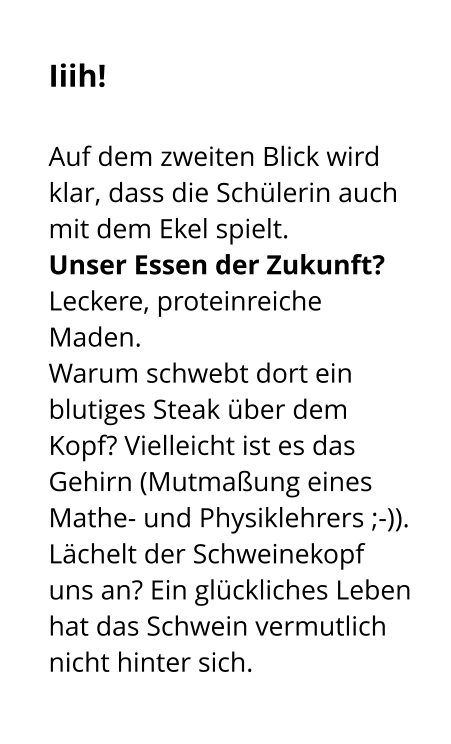 Iiih!   Auf dem zweiten Blick wird klar, dass die Schülerin auch mit dem Ekel spielt.  Unser Essen der Zukunft? Leckere, proteinreiche Maden.  Warum schwebt dort ein blutiges Steak über dem Kopf? Vielleicht ist es das Gehirn (Mutmaßung eines Mathe- und Physiklehrers ;-)).  Lächelt der Schweinekopf uns an? Ein glückliches Leben hat das Schwein vermutlich nicht hinter sich.