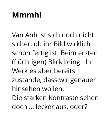 Mmmh!  Van Anh ist sich noch nicht sicher, ob ihr Bild wirklich schon fertig ist. Beim ersten (flüchtigen) Blick bringt ihr Werk es aber bereits zustande, dass wir genauer hinsehen wollen.  Die starken Kontraste sehen doch … lecker aus, oder?