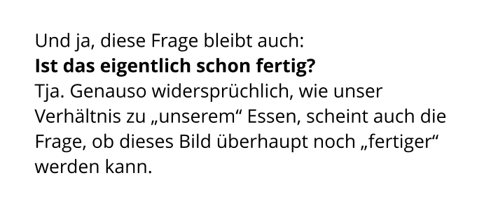 Und ja, diese Frage bleibt auch:  Ist das eigentlich schon fertig?  Tja. Genauso widersprüchlich, wie unser Verhältnis zu „unserem“ Essen, scheint auch die Frage, ob dieses Bild überhaupt noch „fertiger“ werden kann.