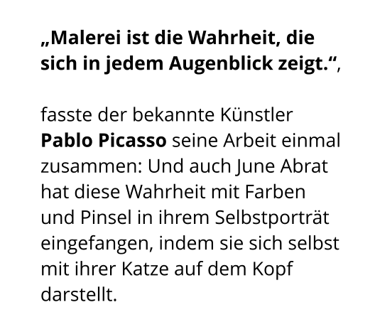 „Malerei ist die Wahrheit, die sich in jedem Augenblick zeigt.“,  fasste der bekannte Künstler Pablo Picasso seine Arbeit einmal zusammen: Und auch June Abrat hat diese Wahrheit mit Farben und Pinsel in ihrem Selbstporträt eingefangen, indem sie sich selbst mit ihrer Katze auf dem Kopf darstellt.