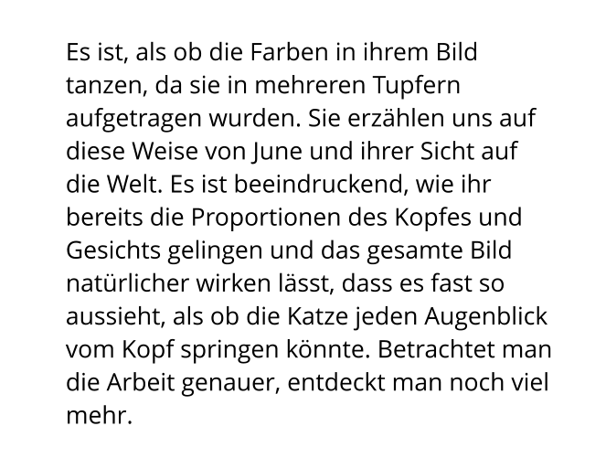 Es ist, als ob die Farben in ihrem Bild tanzen, da sie in mehreren Tupfern aufgetragen wurden. Sie erzählen uns auf diese Weise von June und ihrer Sicht auf die Welt. Es ist beeindruckend, wie ihr bereits die Proportionen des Kopfes und Gesichts gelingen und das gesamte Bild natürlicher wirken lässt, dass es fast so aussieht, als ob die Katze jeden Augenblick vom Kopf springen könnte. Betrachtet man die Arbeit genauer, entdeckt man noch viel mehr.