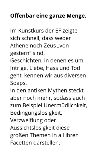 Offenbar eine ganze Menge.   Im Kunstkurs der EF zeigte sich schnell, dass weder Athene noch Zeus „von gestern“ sind.  Geschichten, in denen es um Intrige, Liebe, Hass und Tod geht, kennen wir aus diversen Soaps.  In den antiken Mythen steckt aber noch mehr, sodass auch zum Beispiel Unermüdlichkeit, Bedingungslosigkeit, Verzweiflung oder Aussichtslosigkeit diese großen Themen in all ihren Facetten darstellen.