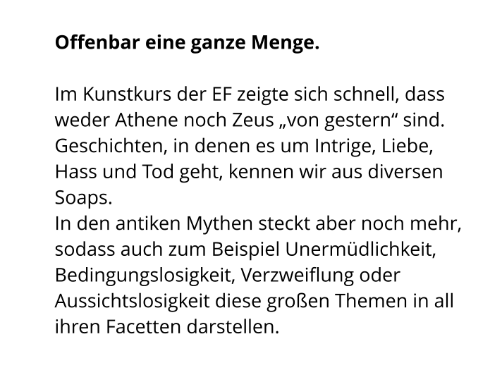 Offenbar eine ganze Menge.   Im Kunstkurs der EF zeigte sich schnell, dass weder Athene noch Zeus „von gestern“ sind.  Geschichten, in denen es um Intrige, Liebe, Hass und Tod geht, kennen wir aus diversen Soaps.  In den antiken Mythen steckt aber noch mehr, sodass auch zum Beispiel Unermüdlichkeit, Bedingungslosigkeit, Verzweiflung oder Aussichtslosigkeit diese großen Themen in all ihren Facetten darstellen.