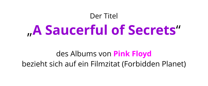 Der Titel  „A Saucerful of Secrets“   des Albums von Pink Floyd  bezieht sich auf ein Filmzitat (Forbidden Planet)
