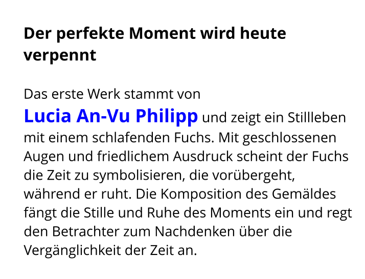 Der perfekte Moment wird heute verpennt  Das erste Werk stammt von  Lucia An-Vu Philipp und zeigt ein Stillleben mit einem schlafenden Fuchs. Mit geschlossenen Augen und friedlichem Ausdruck scheint der Fuchs die Zeit zu symbolisieren, die vorübergeht, während er ruht. Die Komposition des Gemäldes fängt die Stille und Ruhe des Moments ein und regt den Betrachter zum Nachdenken über die Vergänglichkeit der Zeit an.