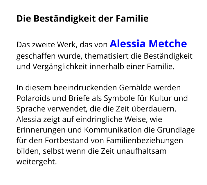 Die Beständigkeit der Familie   Das zweite Werk, das von Alessia Metche geschaffen wurde, thematisiert die Beständigkeit und Vergänglichkeit innerhalb einer Familie.   In diesem beeindruckenden Gemälde werden Polaroids und Briefe als Symbole für Kultur und Sprache verwendet, die die Zeit überdauern. Alessia zeigt auf eindringliche Weise, wie Erinnerungen und Kommunikation die Grundlage für den Fortbestand von Familienbeziehungen bilden, selbst wenn die Zeit unaufhaltsam weitergeht.