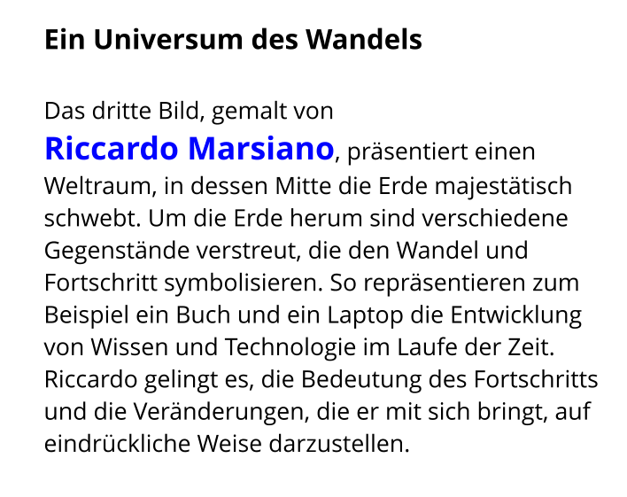 Ein Universum des Wandels   Das dritte Bild, gemalt von  Riccardo Marsiano, präsentiert einen Weltraum, in dessen Mitte die Erde majestätisch schwebt. Um die Erde herum sind verschiedene Gegenstände verstreut, die den Wandel und Fortschritt symbolisieren. So repräsentieren zum Beispiel ein Buch und ein Laptop die Entwicklung von Wissen und Technologie im Laufe der Zeit. Riccardo gelingt es, die Bedeutung des Fortschritts und die Veränderungen, die er mit sich bringt, auf eindrückliche Weise darzustellen.