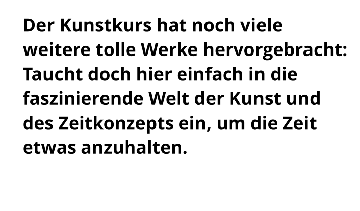Der Kunstkurs hat noch viele weitere tolle Werke hervorgebracht: Taucht doch hier einfach in die faszinierende Welt der Kunst und des Zeitkonzepts ein, um die Zeit etwas anzuhalten.