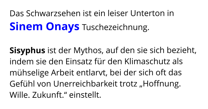 Das Schwarzsehen ist ein leiser Unterton in  Sinem Onays Tuschezeichnung.   Sisyphus ist der Mythos, auf den sie sich bezieht,  indem sie den Einsatz für den Klimaschutz als  mühselige Arbeit entlarvt, bei der sich oft das Gefühl von Unerreichbarkeit trotz „Hoffnung. Wille. Zukunft.“ einstellt.