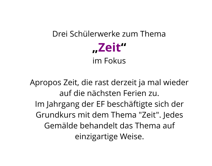 Drei Schülerwerke zum Thema  „Zeit“ im Fokus  Apropos Zeit, die rast derzeit ja mal wieder auf die nächsten Ferien zu.  Im Jahrgang der EF beschäftigte sich der Grundkurs mit dem Thema "Zeit". Jedes Gemälde behandelt das Thema auf einzigartige Weise.