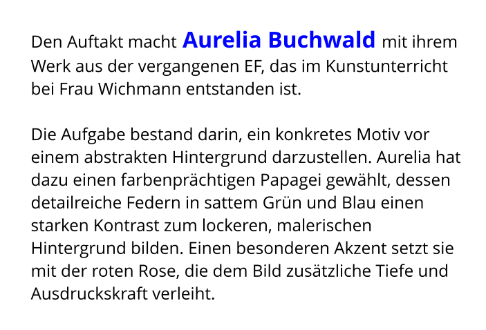 Den Auftakt macht Aurelia Buchwald mit ihrem Werk aus der vergangenen EF, das im Kunstunterricht bei Frau Wichmann entstanden ist.  Die Aufgabe bestand darin, ein konkretes Motiv vor einem abstrakten Hintergrund darzustellen. Aurelia hat dazu einen farbenprächtigen Papagei gewählt, dessen detailreiche Federn in sattem Grün und Blau einen starken Kontrast zum lockeren, malerischen Hintergrund bilden. Einen besonderen Akzent setzt sie mit der roten Rose, die dem Bild zusätzliche Tiefe und Ausdruckskraft verleiht.