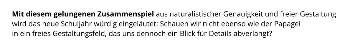 Mit diesem gelungenen Zusammenspiel aus naturalistischer Genauigkeit und freier Gestaltung wird das neue Schuljahr würdig eingeläutet: Schauen wir nicht ebenso wie der Papagei  in ein freies Gestaltungsfeld, das uns dennoch ein Blick für Details abverlangt?