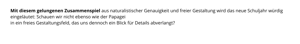Mit diesem gelungenen Zusammenspiel aus naturalistischer Genauigkeit und freier Gestaltung wird das neue Schuljahr würdig eingeläutet: Schauen wir nicht ebenso wie der Papagei  in ein freies Gestaltungsfeld, das uns dennoch ein Blick für Details abverlangt?