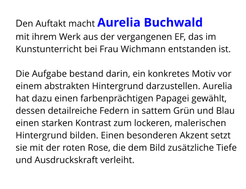 Den Auftakt macht Aurelia Buchwald  mit ihrem Werk aus der vergangenen EF, das im Kunstunterricht bei Frau Wichmann entstanden ist.  Die Aufgabe bestand darin, ein konkretes Motiv vor einem abstrakten Hintergrund darzustellen. Aurelia hat dazu einen farbenprächtigen Papagei gewählt, dessen detailreiche Federn in sattem Grün und Blau einen starken Kontrast zum lockeren, malerischen Hintergrund bilden. Einen besonderen Akzent setzt sie mit der roten Rose, die dem Bild zusätzliche Tiefe und Ausdruckskraft verleiht.