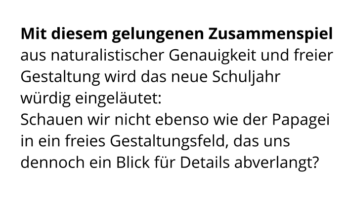 Mit diesem gelungenen Zusammenspiel aus naturalistischer Genauigkeit und freier Gestaltung wird das neue Schuljahr würdig eingeläutet:  Schauen wir nicht ebenso wie der Papagei in ein freies Gestaltungsfeld, das uns dennoch ein Blick für Details abverlangt?