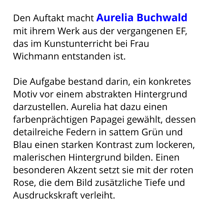 Den Auftakt macht Aurelia Buchwald mit ihrem Werk aus der vergangenen EF, das im Kunstunterricht bei Frau Wichmann entstanden ist.  Die Aufgabe bestand darin, ein konkretes Motiv vor einem abstrakten Hintergrund darzustellen. Aurelia hat dazu einen farbenprächtigen Papagei gewählt, dessen detailreiche Federn in sattem Grün und Blau einen starken Kontrast zum lockeren, malerischen Hintergrund bilden. Einen besonderen Akzent setzt sie mit der roten Rose, die dem Bild zusätzliche Tiefe und Ausdruckskraft verleiht.