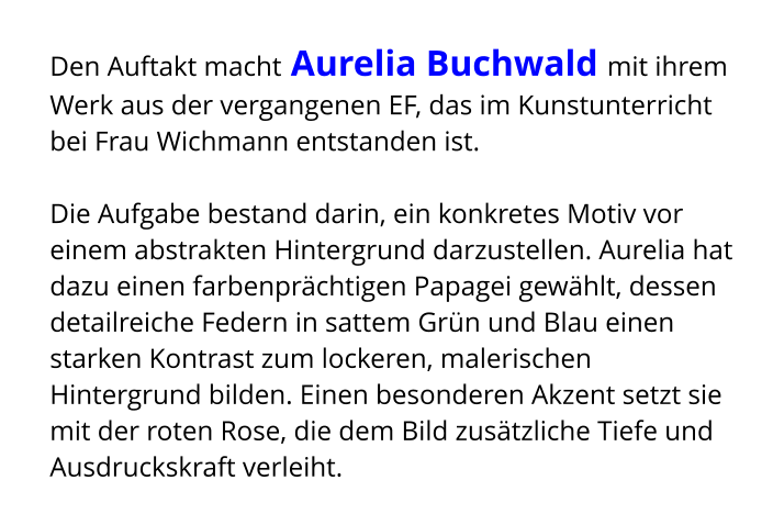 Den Auftakt macht Aurelia Buchwald mit ihrem Werk aus der vergangenen EF, das im Kunstunterricht bei Frau Wichmann entstanden ist.  Die Aufgabe bestand darin, ein konkretes Motiv vor einem abstrakten Hintergrund darzustellen. Aurelia hat dazu einen farbenprächtigen Papagei gewählt, dessen detailreiche Federn in sattem Grün und Blau einen starken Kontrast zum lockeren, malerischen Hintergrund bilden. Einen besonderen Akzent setzt sie mit der roten Rose, die dem Bild zusätzliche Tiefe und Ausdruckskraft verleiht.