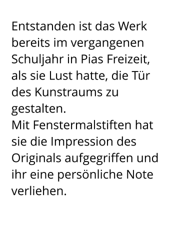 Entstanden ist das Werk bereits im vergangenen Schuljahr in Pias Freizeit,  als sie Lust hatte, die Tür des Kunstraums zu gestalten.  Mit Fenstermalstiften hat sie die Impression des Originals aufgegriffen und ihr eine persönliche Note verliehen.
