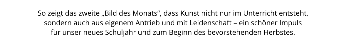 So zeigt das zweite „Bild des Monats“, dass Kunst nicht nur im Unterricht entsteht,  sondern auch aus eigenem Antrieb und mit Leidenschaft – ein schöner Impuls  für unser neues Schuljahr und zum Beginn des bevorstehenden Herbstes.