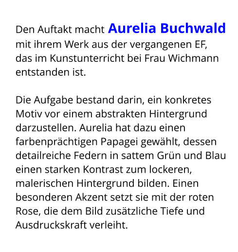 Den Auftakt macht Aurelia Buchwald mit ihrem Werk aus der vergangenen EF,  das im Kunstunterricht bei Frau Wichmann entstanden ist.  Die Aufgabe bestand darin, ein konkretes Motiv vor einem abstrakten Hintergrund darzustellen. Aurelia hat dazu einen farbenprächtigen Papagei gewählt, dessen detailreiche Federn in sattem Grün und Blau einen starken Kontrast zum lockeren, malerischen Hintergrund bilden. Einen besonderen Akzent setzt sie mit der roten Rose, die dem Bild zusätzliche Tiefe und Ausdruckskraft verleiht.