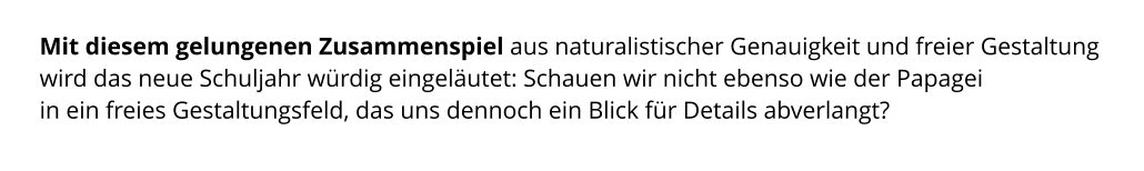 Mit diesem gelungenen Zusammenspiel aus naturalistischer Genauigkeit und freier Gestaltung wird das neue Schuljahr würdig eingeläutet: Schauen wir nicht ebenso wie der Papagei  in ein freies Gestaltungsfeld, das uns dennoch ein Blick für Details abverlangt?