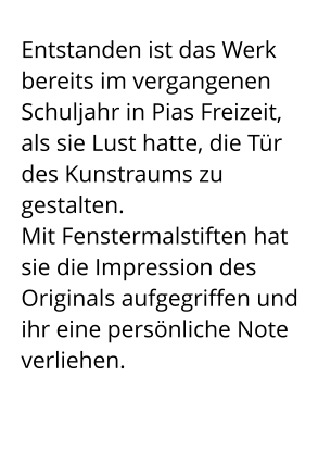 Entstanden ist das Werk bereits im vergangenen Schuljahr in Pias Freizeit,  als sie Lust hatte, die Tür des Kunstraums zu gestalten.  Mit Fenstermalstiften hat sie die Impression des Originals aufgegriffen und ihr eine persönliche Note verliehen.
