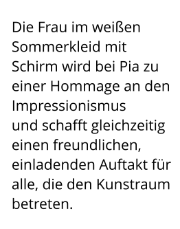 Die Frau im weißen Sommerkleid mit Schirm wird bei Pia zu einer Hommage an den Impressionismus  und schafft gleichzeitig einen freundlichen, einladenden Auftakt für alle, die den Kunstraum betreten.