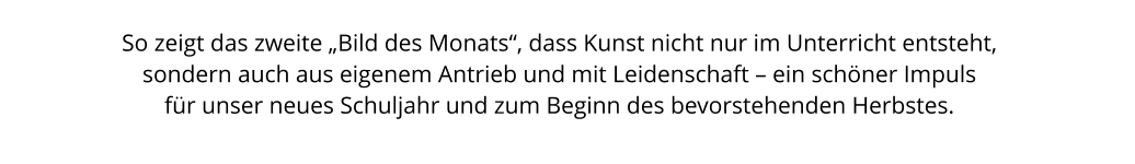 So zeigt das zweite „Bild des Monats“, dass Kunst nicht nur im Unterricht entsteht,  sondern auch aus eigenem Antrieb und mit Leidenschaft – ein schöner Impuls  für unser neues Schuljahr und zum Beginn des bevorstehenden Herbstes.