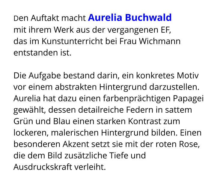 Den Auftakt macht Aurelia Buchwald  mit ihrem Werk aus der vergangenen EF,  das im Kunstunterricht bei Frau Wichmann entstanden ist.  Die Aufgabe bestand darin, ein konkretes Motiv vor einem abstrakten Hintergrund darzustellen. Aurelia hat dazu einen farbenprächtigen Papagei gewählt, dessen detailreiche Federn in sattem Grün und Blau einen starken Kontrast zum lockeren, malerischen Hintergrund bilden. Einen besonderen Akzent setzt sie mit der roten Rose, die dem Bild zusätzliche Tiefe und Ausdruckskraft verleiht.