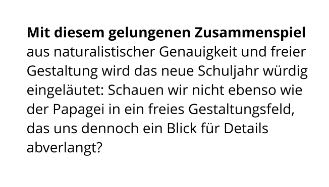 Mit diesem gelungenen Zusammenspiel aus naturalistischer Genauigkeit und freier Gestaltung wird das neue Schuljahr würdig eingeläutet: Schauen wir nicht ebenso wie der Papagei in ein freies Gestaltungsfeld, das uns dennoch ein Blick für Details abverlangt?