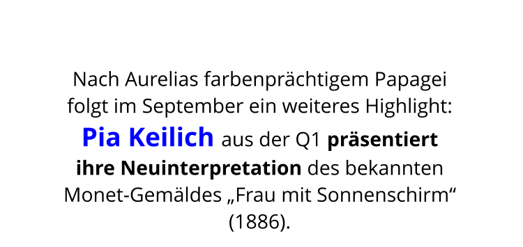 Nach Aurelias farbenprächtigem Papagei  folgt im September ein weiteres Highlight:  Pia Keilich aus der Q1 präsentiert  ihre Neuinterpretation des bekannten  Monet-Gemäldes „Frau mit Sonnenschirm“ (1886).